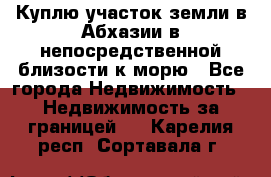 Куплю участок земли в Абхазии в непосредственной близости к морю - Все города Недвижимость » Недвижимость за границей   . Карелия респ.,Сортавала г.